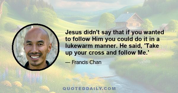 Jesus didn't say that if you wanted to follow Him you could do it in a lukewarm manner. He said, 'Take up your cross and follow Me.'