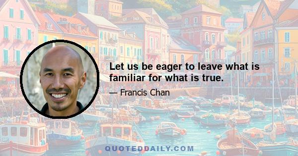 Let us be eager to leave what is familiar for what is true.