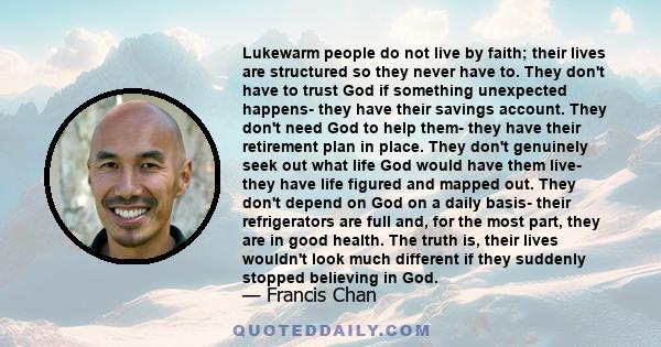 Lukewarm people do not live by faith; their lives are structured so they never have to. They don't have to trust God if something unexpected happens- they have their savings account. They don't need God to help them-