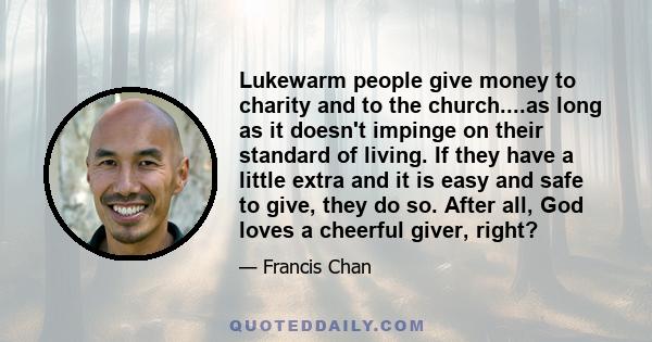 Lukewarm people give money to charity and to the church....as long as it doesn't impinge on their standard of living. If they have a little extra and it is easy and safe to give, they do so. After all, God loves a