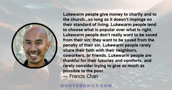 Lukewarm people give money to charity and to the church...so long as it doesn't impinge on their standard of living. Lukewarm people tend to choose what is popular over what is right. Lukewarm people don't really want