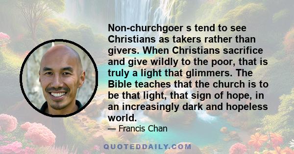 Non-churchgoer s tend to see Christians as takers rather than givers. When Christians sacrifice and give wildly to the poor, that is truly a light that glimmers. The Bible teaches that the church is to be that light,