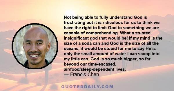 Not being able to fully understand God is frustrating but it is ridiculous for us to think we have the right to limit God to something we are capable of comprehending. What a stunted, insignificant god that would be! If 