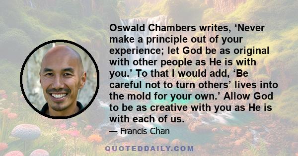 Oswald Chambers writes, ‘Never make a principle out of your experience; let God be as original with other people as He is with you.’ To that I would add, ‘Be careful not to turn others’ lives into the mold for your