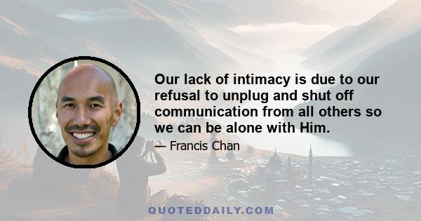 Our lack of intimacy is due to our refusal to unplug and shut off communication from all others so we can be alone with Him.