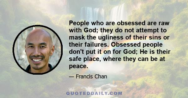 People who are obsessed are raw with God; they do not attempt to mask the ugliness of their sins or their failures. Obsessed people don't put it on for God; He is their safe place, where they can be at peace.