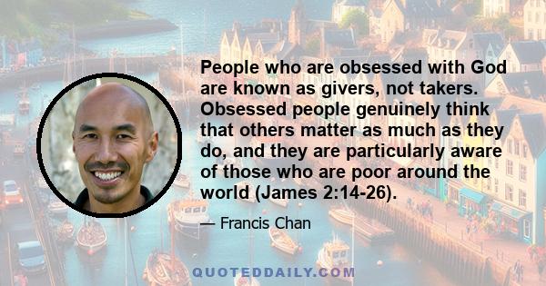 People who are obsessed with God are known as givers, not takers. Obsessed people genuinely think that others matter as much as they do, and they are particularly aware of those who are poor around the world (James