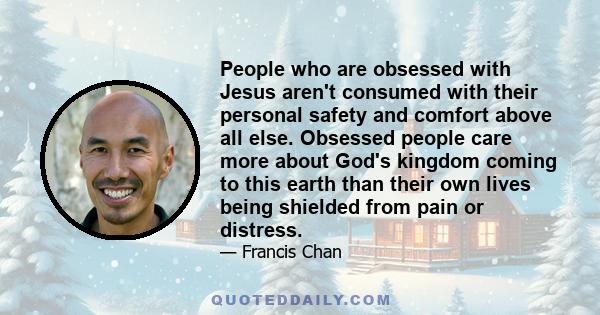 People who are obsessed with Jesus aren't consumed with their personal safety and comfort above all else. Obsessed people care more about God's kingdom coming to this earth than their own lives being shielded from pain