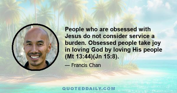 People who are obsessed with Jesus do not consider service a burden. Obsessed people take joy in loving God by loving His people (Mt 13:44)(Jn 15:8).