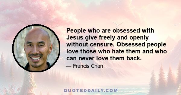 People who are obsessed with Jesus give freely and openly without censure. Obsessed people love those who hate them and who can never love them back.