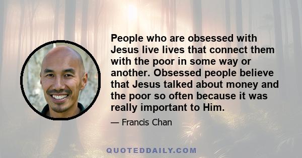 People who are obsessed with Jesus live lives that connect them with the poor in some way or another. Obsessed people believe that Jesus talked about money and the poor so often because it was really important to Him.