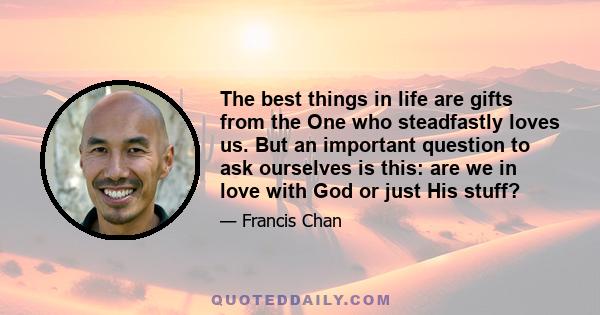 The best things in life are gifts from the One who steadfastly loves us. But an important question to ask ourselves is this: are we in love with God or just His stuff?