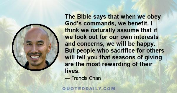 The Bible says that when we obey God’s commands, we benefit. I think we naturally assume that if we look out for our own interests and concerns, we will be happy. But people who sacrifice for others will tell you that