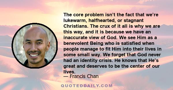 The core problem isn’t the fact that we’re lukewarm, halfhearted, or stagnant Christians. The crux of it all is why we are this way, and it is because we have an inaccurate view of God. We see Him as a benevolent Being