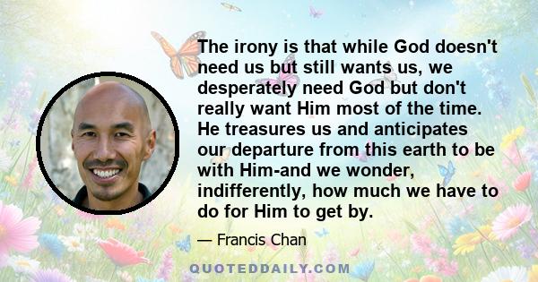 The irony is that while God doesn’t need us but still wants us, we desperately need God but don’t really want Him most of the time.