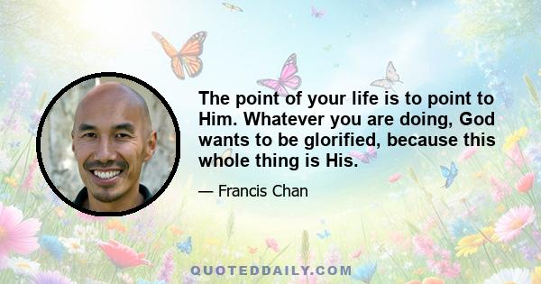 The point of your life is to point to Him. Whatever you are doing, God wants to be glorified, because this whole thing is His.