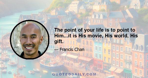 The point of your life is to point to Him...it is His movie, His world, His gift.