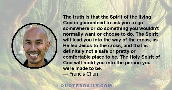 The truth is that the Spirit of the living God is guaranteed to ask you to go somewhere or do something you wouldn't normally want or choose to do. The Spirit will lead you into the way of the cross, as He led Jesus to