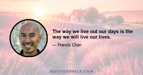 The way we live out our days is the way we will live our lives.