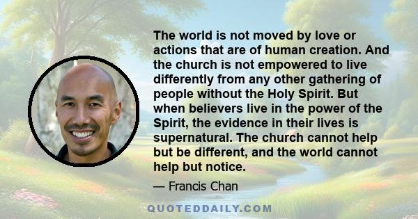 The world is not moved by love or actions that are of human creation. And the church is not empowered to live differently from any other gathering of people without the Holy Spirit. But when believers live in the power