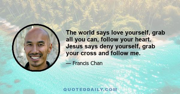 The world says love yourself, grab all you can, follow your heart. Jesus says deny yourself, grab your cross and follow me.