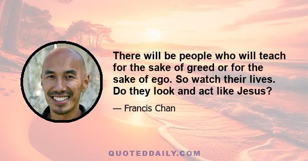 There will be people who will teach for the sake of greed or for the sake of ego. So watch their lives. Do they look and act like Jesus?