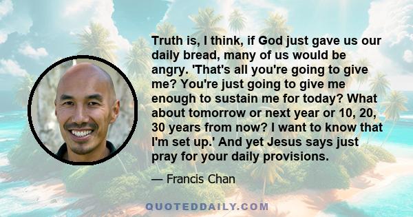 Truth is, I think, if God just gave us our daily bread, many of us would be angry. 'That's all you're going to give me? You're just going to give me enough to sustain me for today? What about tomorrow or next year or