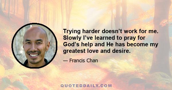 Trying harder doesn’t work for me. Slowly I’ve learned to pray for God’s help and He has become my greatest love and desire.