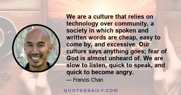 We are a culture that relies on technology over community, a society in which spoken and written words are cheap, easy to come by, and excessive. Our culture says anything goes; fear of God is almost unheard of. We are