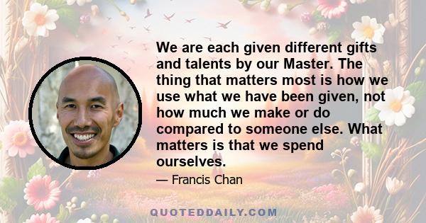 We are each given different gifts and talents by our Master. The thing that matters most is how we use what we have been given, not how much we make or do compared to someone else. What matters is that we spend