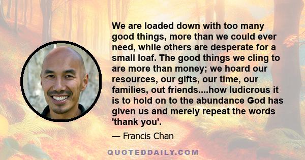 We are loaded down with too many good things, more than we could ever need, while others are desperate for a small loaf. The good things we cling to are more than money; we hoard our resources, our gifts, our time, our