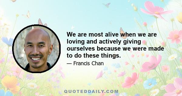 We are most alive when we are loving and actively giving ourselves because we were made to do these things.