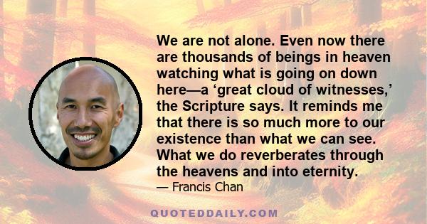 We are not alone. Even now there are thousands of beings in heaven watching what is going on down here—a ‘great cloud of witnesses,’ the Scripture says. It reminds me that there is so much more to our existence than