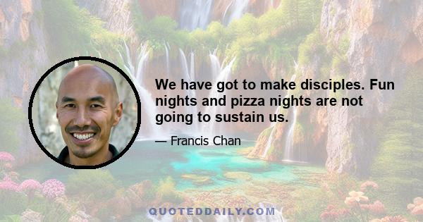 We have got to make disciples. Fun nights and pizza nights are not going to sustain us.