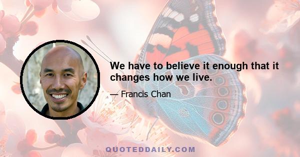 We have to believe it enough that it changes how we live.