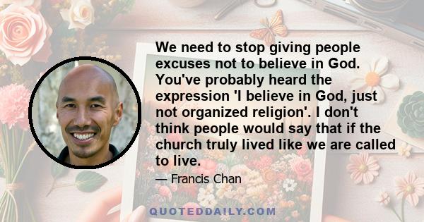 We need to stop giving people excuses not to believe in God. You've probably heard the expression 'I believe in God, just not organized religion'. I don't think people would say that if the church truly lived like we