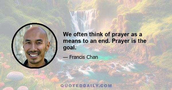 We often think of prayer as a means to an end. Prayer is the goal.