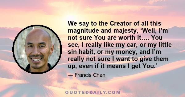 We say to the Creator of all this magnitude and majesty, ‘Well, I’m not sure You are worth it…. You see, I really like my car, or my little sin habit, or my money, and I’m really not sure I want to give them up, even if 