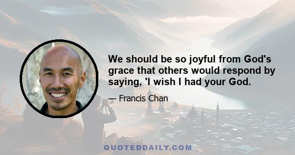 We should be so joyful from God's grace that others would respond by saying, 'I wish I had your God.