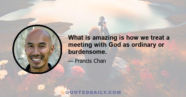 What is amazing is how we treat a meeting with God as ordinary or burdensome.