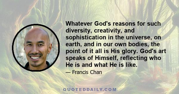 Whatever God's reasons for such diversity, creativity, and sophistication in the universe, on earth, and in our own bodies, the point of it all is His glory. God's art speaks of Himself, reflecting who He is and what He 