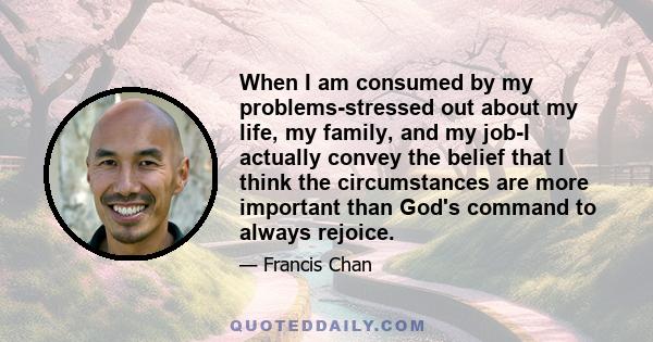 When I am consumed by my problems-stressed out about my life, my family, and my job-I actually convey the belief that I think the circumstances are more important than God's command to always rejoice.