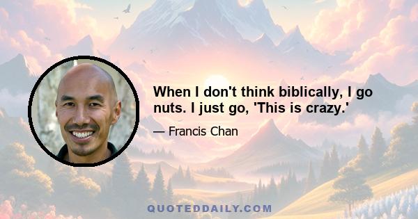 When I don't think biblically, I go nuts. I just go, 'This is crazy.'