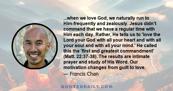 ...when we love God, we naturally run to Him-frequently and zealously. Jesus didn't command that we have a regular time with Him each day. Rather, He tells us to 'love the Lord your God with all your heart and with all