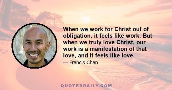 When we work for Christ out of obligation, it feels like work. But when we truly love Christ, our work is a manifestation of that love, and it feels like love.