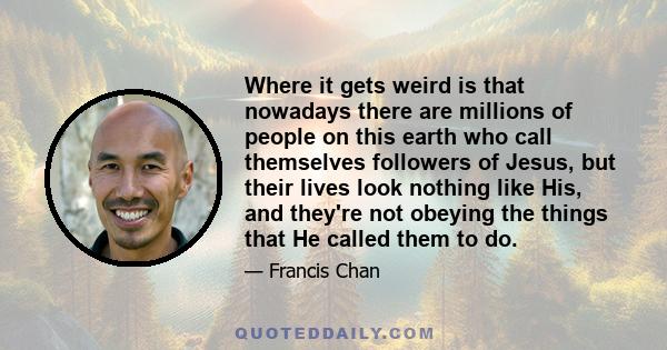 Where it gets weird is that nowadays there are millions of people on this earth who call themselves followers of Jesus, but their lives look nothing like His, and they're not obeying the things that He called them to do.