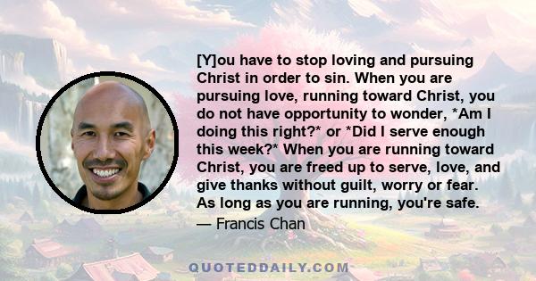 [Y]ou have to stop loving and pursuing Christ in order to sin. When you are pursuing love, running toward Christ, you do not have opportunity to wonder, *Am I doing this right?* or *Did I serve enough this week?* When