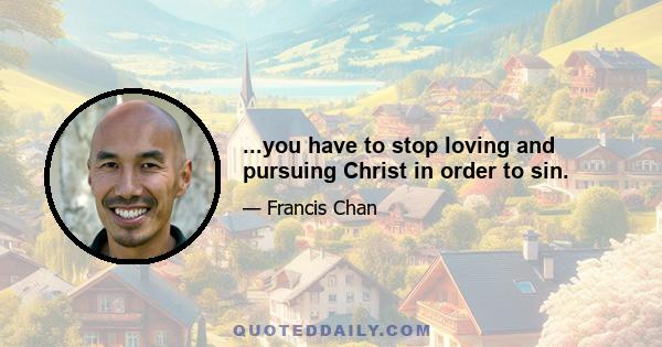 ...you have to stop loving and pursuing Christ in order to sin.