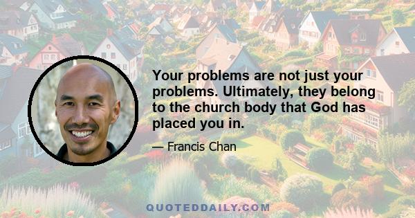 Your problems are not just your problems. Ultimately, they belong to the church body that God has placed you in.