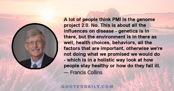 A lot of people think PMI is the genome project 2.0. No. This is about all the influences on disease - genetics is in there, but the environment is in there as well, health choices, behaviors, all the factors that are